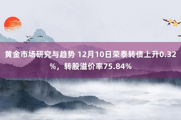 黄金市场研究与趋势 12月10日荣泰转债上升0.32%，转股溢价率75.84%