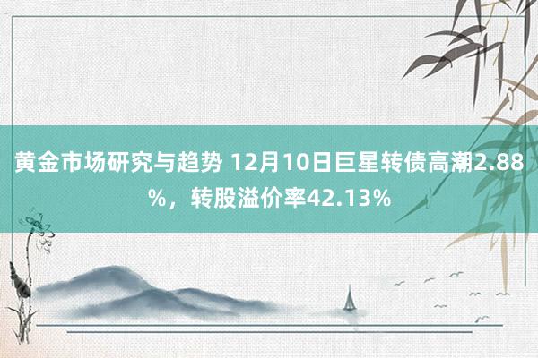 黄金市场研究与趋势 12月10日巨星转债高潮2.88%，转股溢价率42.13%