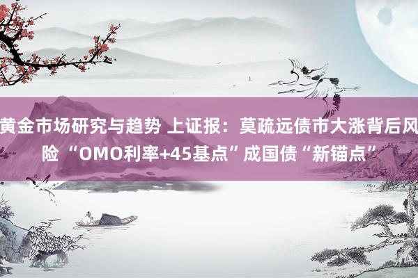 黄金市场研究与趋势 上证报：莫疏远债市大涨背后风险 “OMO利率+45基点”成国债“新锚点”