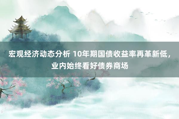 宏观经济动态分析 10年期国债收益率再革新低，业内始终看好债券商场