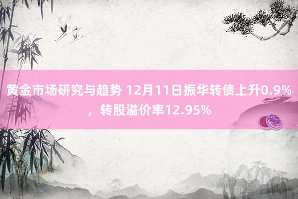 黄金市场研究与趋势 12月11日振华转债上升0.9%，转股溢价率12.95%