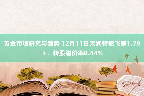 黄金市场研究与趋势 12月11日天润转债飞腾1.79%，转股溢价率8.44%