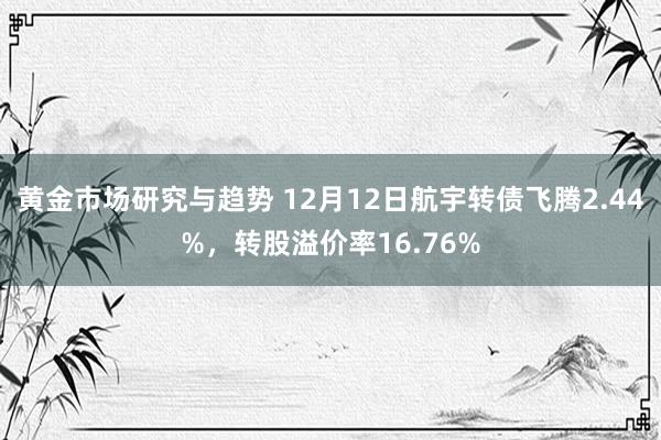 黄金市场研究与趋势 12月12日航宇转债飞腾2.44%，转股溢价率16.76%