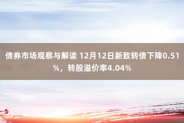 债券市场观察与解读 12月12日新致转债下降0.51%，转股溢价率4.04%