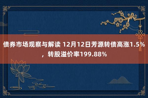 债券市场观察与解读 12月12日芳源转债高涨1.5%，转股溢价率199.88%