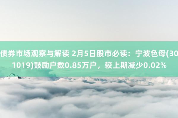 债券市场观察与解读 2月5日股市必读：宁波色母(301019)鼓励户数0.85万户，较上期减少0.02%