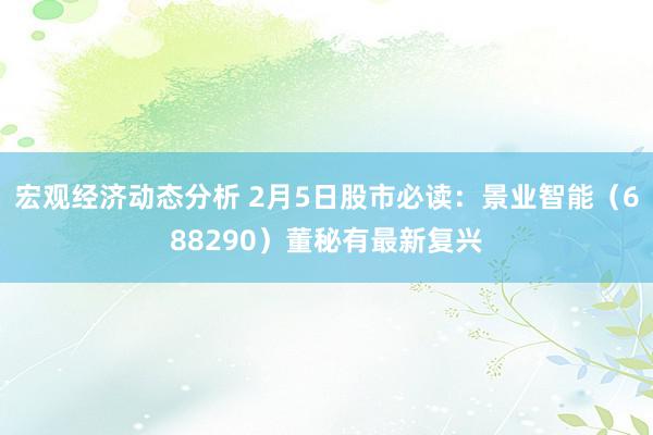 宏观经济动态分析 2月5日股市必读：景业智能（688290）董秘有最新复兴