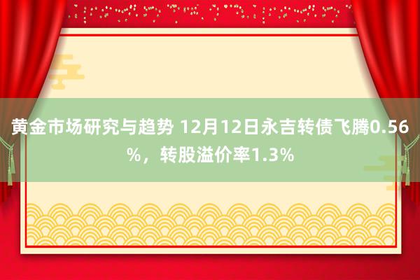 黄金市场研究与趋势 12月12日永吉转债飞腾0.56%，转股溢价率1.3%