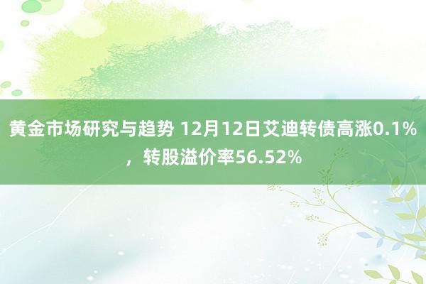 黄金市场研究与趋势 12月12日艾迪转债高涨0.1%，转股溢价率56.52%