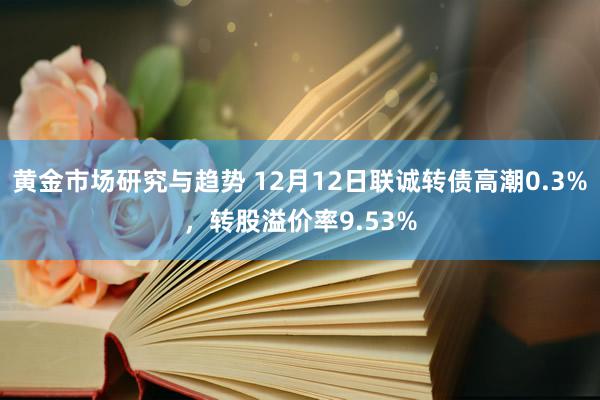 黄金市场研究与趋势 12月12日联诚转债高潮0.3%，转股溢价率9.53%