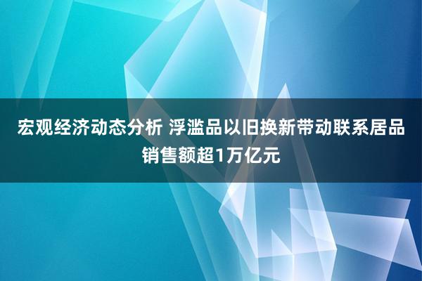 宏观经济动态分析 浮滥品以旧换新带动联系居品销售额超1万亿元