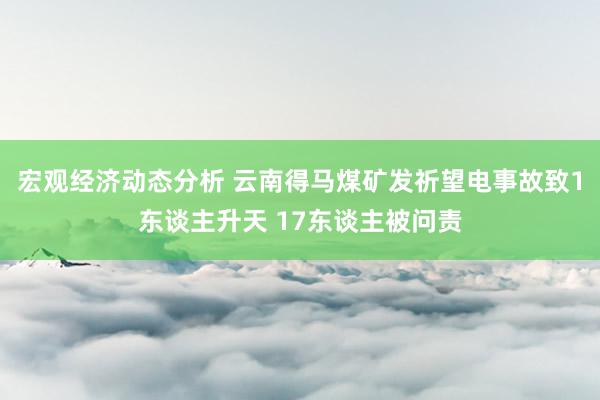 宏观经济动态分析 云南得马煤矿发祈望电事故致1东谈主升天 17东谈主被问责