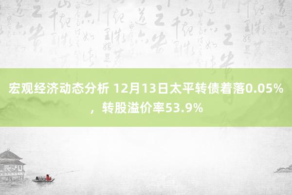 宏观经济动态分析 12月13日太平转债着落0.05%，转股溢价率53.9%