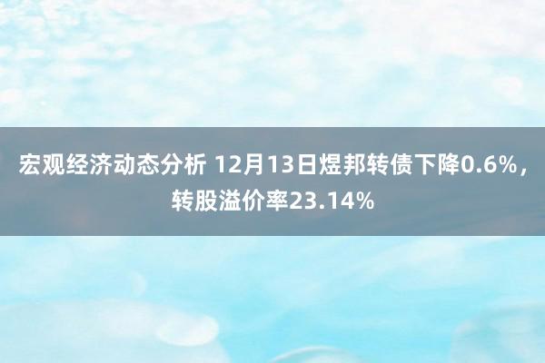 宏观经济动态分析 12月13日煜邦转债下降0.6%，转股溢价率23.14%