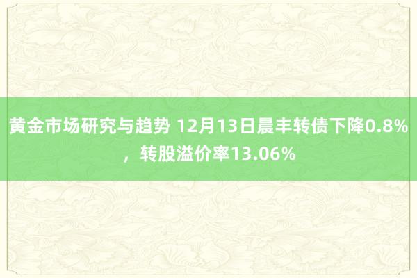 黄金市场研究与趋势 12月13日晨丰转债下降0.8%，转股溢价率13.06%