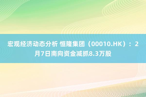 宏观经济动态分析 恒隆集团（00010.HK）：2月7日南向资金减抓8.3万股