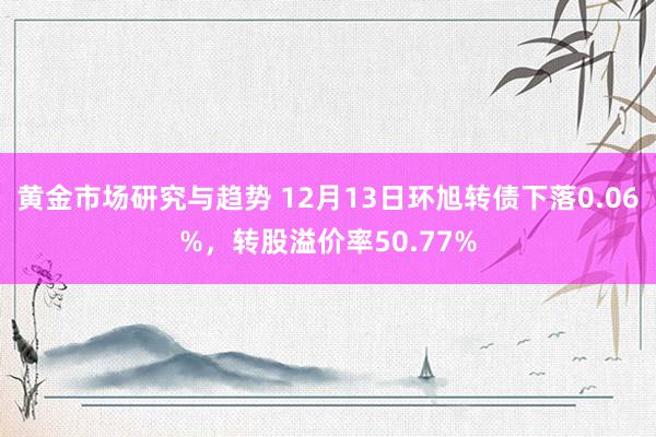 黄金市场研究与趋势 12月13日环旭转债下落0.06%，转股溢价率50.77%