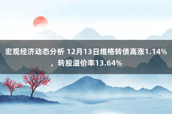 宏观经济动态分析 12月13日维格转债高涨1.14%，转股溢价率13.64%