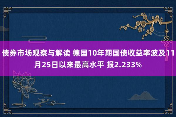 债券市场观察与解读 德国10年期国债收益率波及11月25日以来最高水平 报2.233%