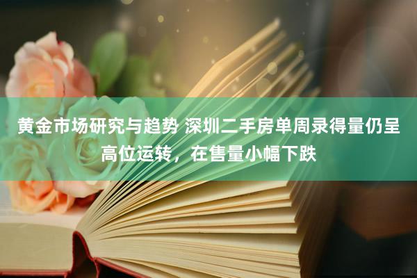 黄金市场研究与趋势 深圳二手房单周录得量仍呈高位运转，在售量小幅下跌