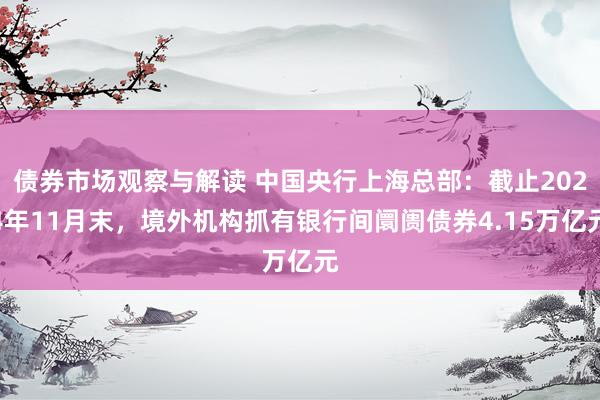 债券市场观察与解读 中国央行上海总部：截止2024年11月末，境外机构抓有银行间阛阓债券4.15万亿元