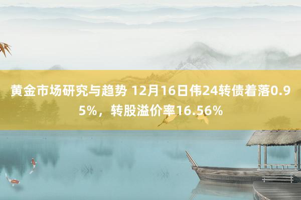 黄金市场研究与趋势 12月16日伟24转债着落0.95%，转股溢价率16.56%