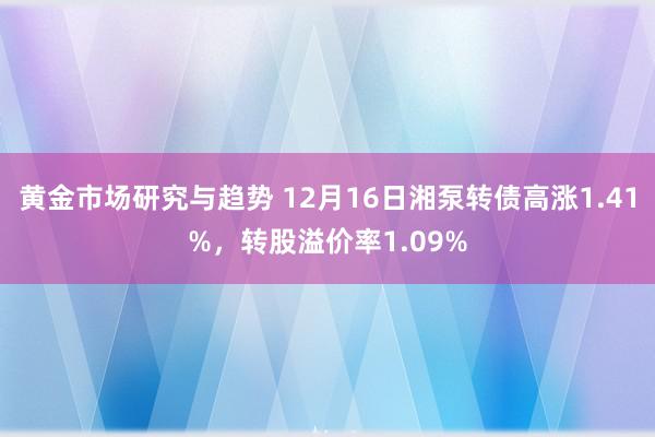 黄金市场研究与趋势 12月16日湘泵转债高涨1.41%，转股溢价率1.09%