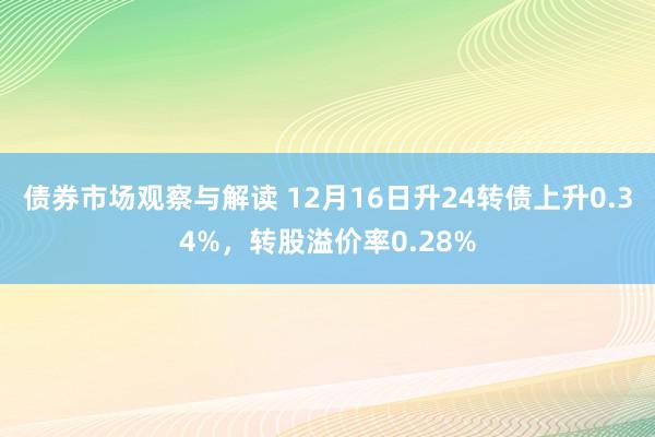 债券市场观察与解读 12月16日升24转债上升0.34%，转股溢价率0.28%