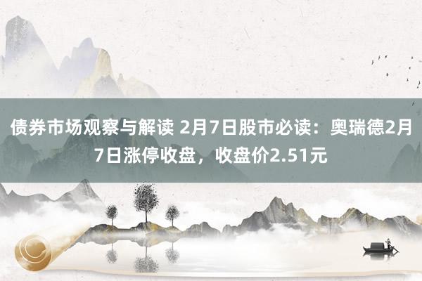 债券市场观察与解读 2月7日股市必读：奥瑞德2月7日涨停收盘，收盘价2.51元