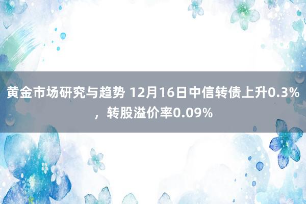 黄金市场研究与趋势 12月16日中信转债上升0.3%，转股溢价率0.09%