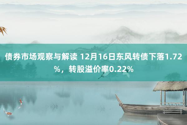 债券市场观察与解读 12月16日东风转债下落1.72%，转股溢价率0.22%