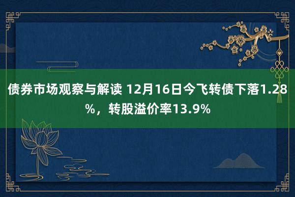 债券市场观察与解读 12月16日今飞转债下落1.28%，转股溢价率13.9%