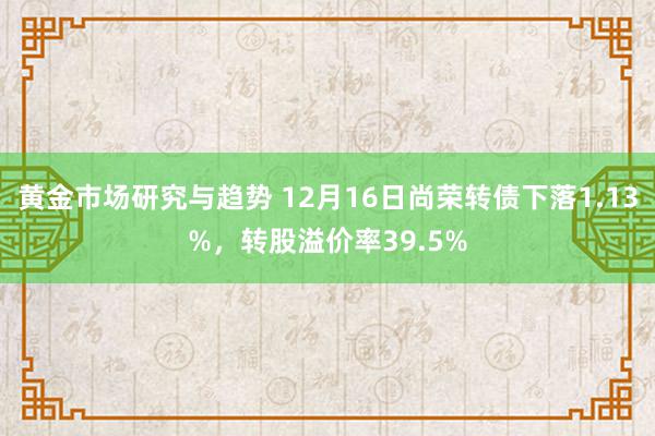 黄金市场研究与趋势 12月16日尚荣转债下落1.13%，转股溢价率39.5%