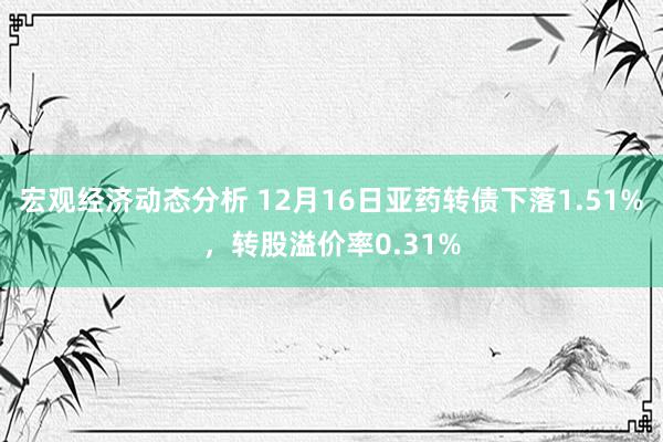 宏观经济动态分析 12月16日亚药转债下落1.51%，转股溢价率0.31%