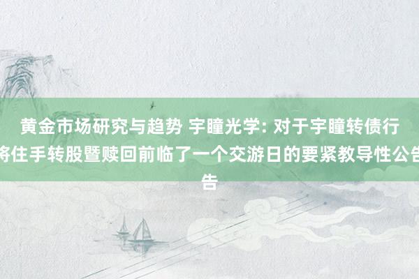 黄金市场研究与趋势 宇瞳光学: 对于宇瞳转债行将住手转股暨赎回前临了一个交游日的要紧教导性公告