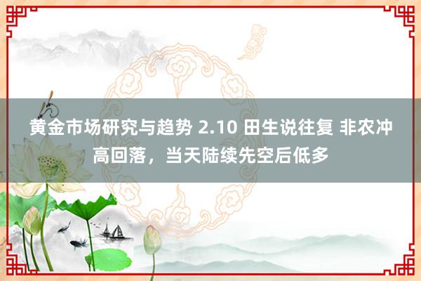 黄金市场研究与趋势 2.10 田生说往复 非农冲高回落，当天陆续先空后低多