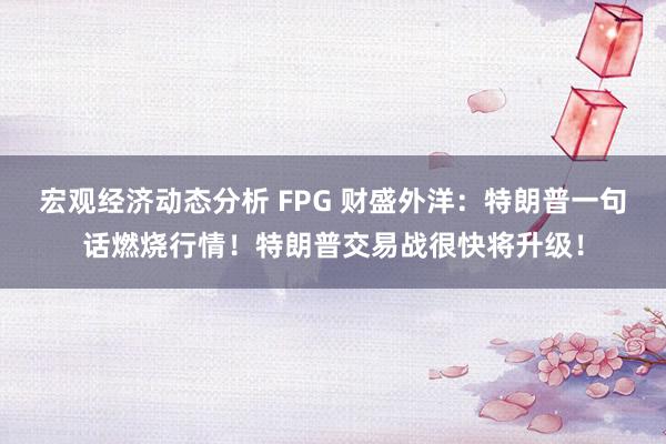 宏观经济动态分析 FPG 财盛外洋：特朗普一句话燃烧行情！特朗普交易战很快将升级！