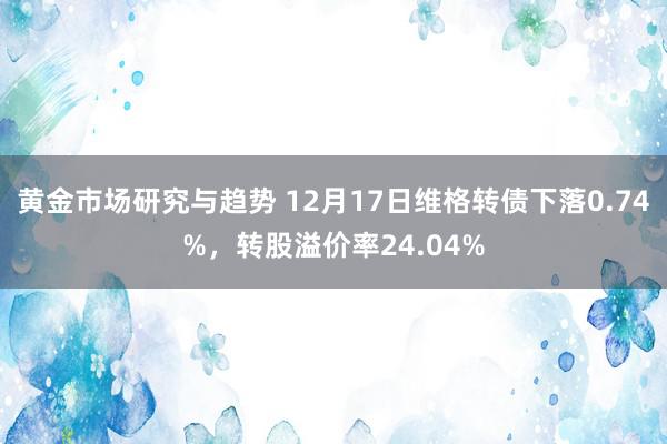 黄金市场研究与趋势 12月17日维格转债下落0.74%，转股溢价率24.04%