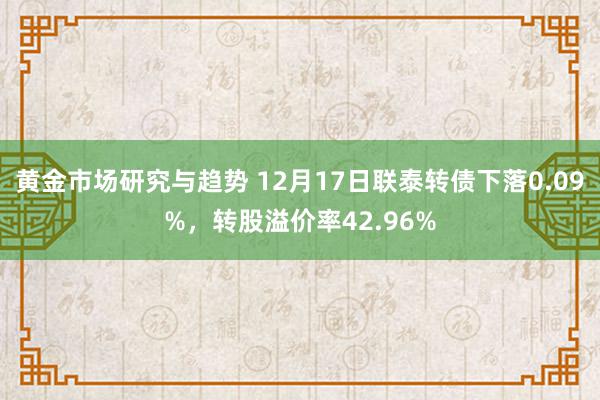 黄金市场研究与趋势 12月17日联泰转债下落0.09%，转股溢价率42.96%