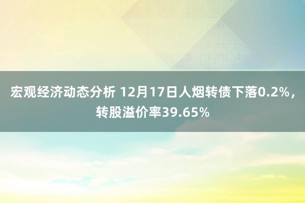 宏观经济动态分析 12月17日人烟转债下落0.2%，转股溢价率39.65%