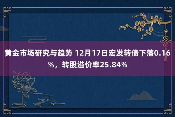 黄金市场研究与趋势 12月17日宏发转债下落0.16%，转股溢价率25.84%