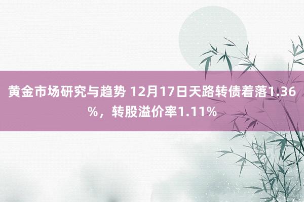 黄金市场研究与趋势 12月17日天路转债着落1.36%，转股溢价率1.11%