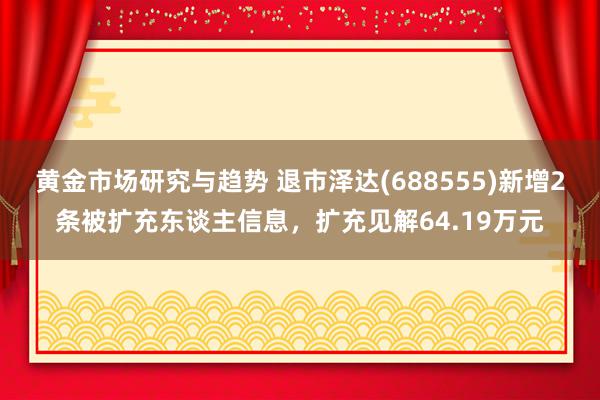 黄金市场研究与趋势 退市泽达(688555)新增2条被扩充东谈主信息，扩充见解64.19万元