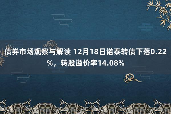 债券市场观察与解读 12月18日诺泰转债下落0.22%，转股溢价率14.08%