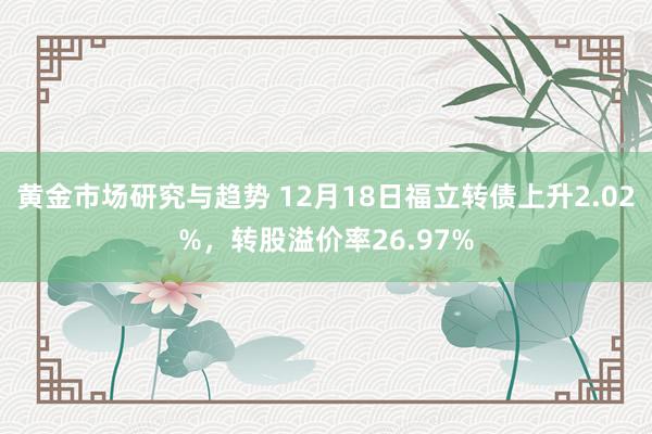 黄金市场研究与趋势 12月18日福立转债上升2.02%，转股溢价率26.97%