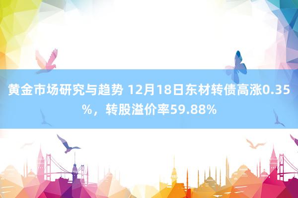 黄金市场研究与趋势 12月18日东材转债高涨0.35%，转股溢价率59.88%