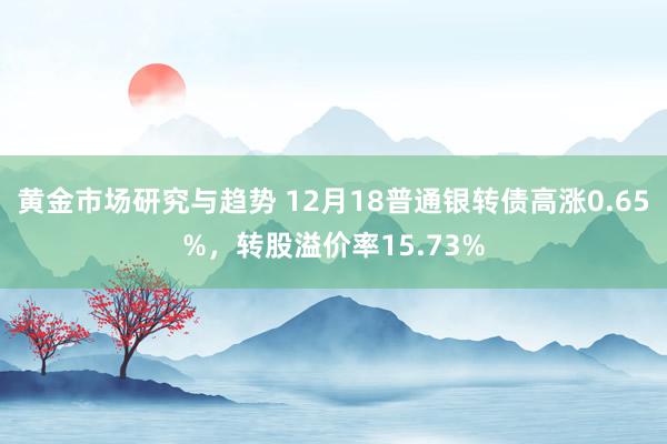 黄金市场研究与趋势 12月18普通银转债高涨0.65%，转股溢价率15.73%