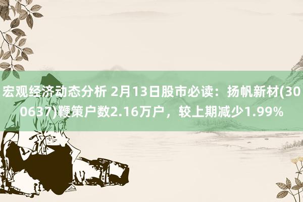 宏观经济动态分析 2月13日股市必读：扬帆新材(300637)鞭策户数2.16万户，较上期减少1.99%