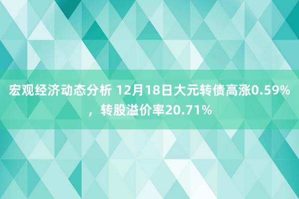 宏观经济动态分析 12月18日大元转债高涨0.59%，转股溢价率20.71%