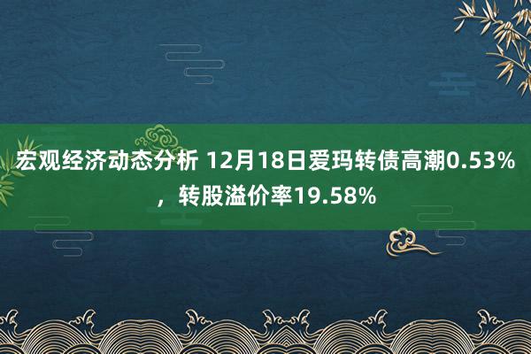 宏观经济动态分析 12月18日爱玛转债高潮0.53%，转股溢价率19.58%